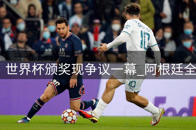 世界杯颁奖现争议一幕 阿根廷全队背对冠军西班牙遭舆论炮轰